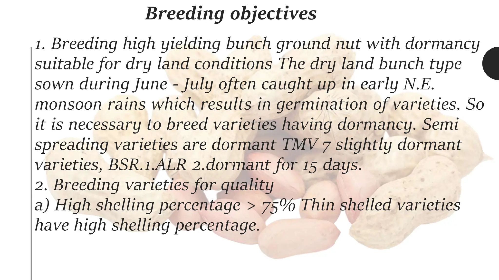 Breeding objectives
1. Breeding high yielding bunch ground nut with dormancy
suitable for dry land conditions The dry land bunch type
sown during June - July often caught up in early N.E.
monsoon rains which results in germination of varieties. So
it is necessary to breed varieties having dormancy. Semi
spreading varieties are dormant TMV 7 slightly dormant
varieties, BSR.1.ALR 2.dormant for 15 days.
2. Breeding varieties for quality
a) High shelling percentage > 75% Thin shelled varieties
have high shelling percentage.
 
