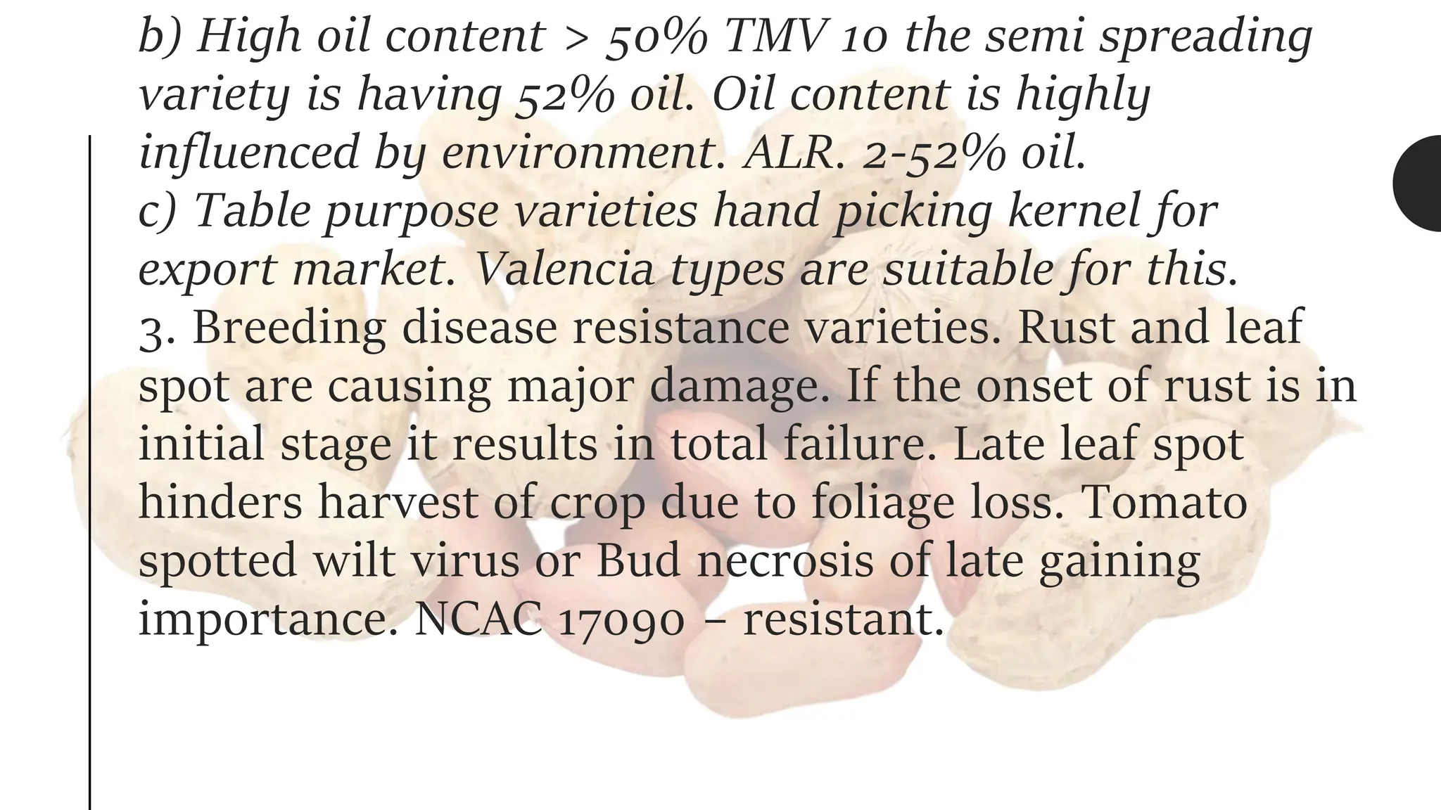 b) High oil content > 50% TMV 10 the semi spreading
variety is having 52% oil. Oil content is highly
influenced by environment. ALR. 2-52% oil.
c) Table purpose varieties hand picking kernel for
export market. Valencia types are suitable for this.
3. Breeding disease resistance varieties. Rust and leaf
spot are causing major damage. If the onset of rust is in
initial stage it results in total failure. Late leaf spot
hinders harvest of crop due to foliage loss. Tomato
spotted wilt virus or Bud necrosis of late gaining
importance. NCAC 17090 – resistant.
 
