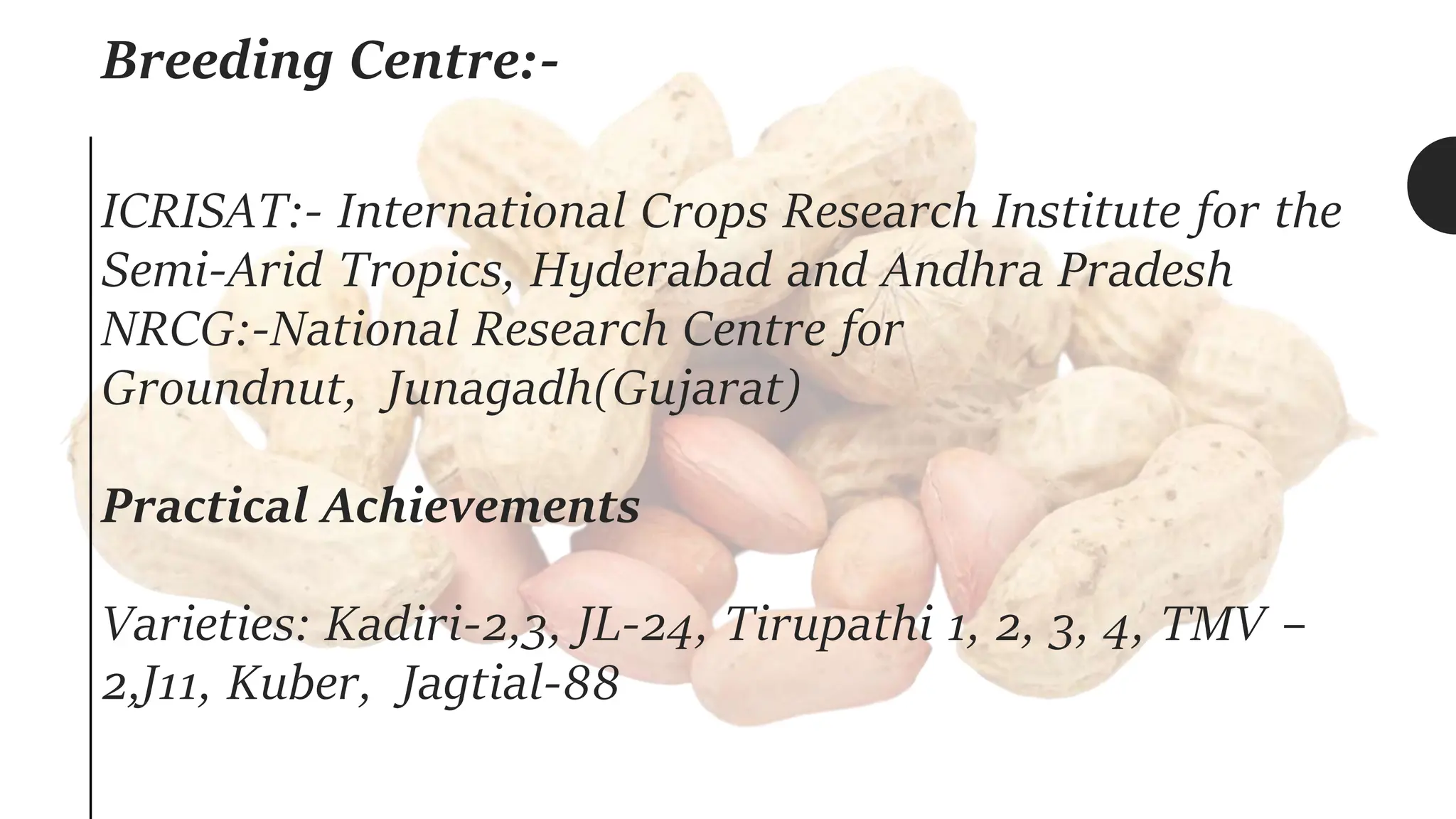 Breeding Centre:-
ICRISAT:- International Crops Research Institute for the
Semi-Arid Tropics, Hyderabad and Andhra Pradesh
NRCG:-National Research Centre for
Groundnut, Junagadh(Gujarat)
Practical Achievements
Varieties: Kadiri-2,3, JL-24, Tirupathi 1, 2, 3, 4, TMV –
2,J11, Kuber, Jagtial-88
 