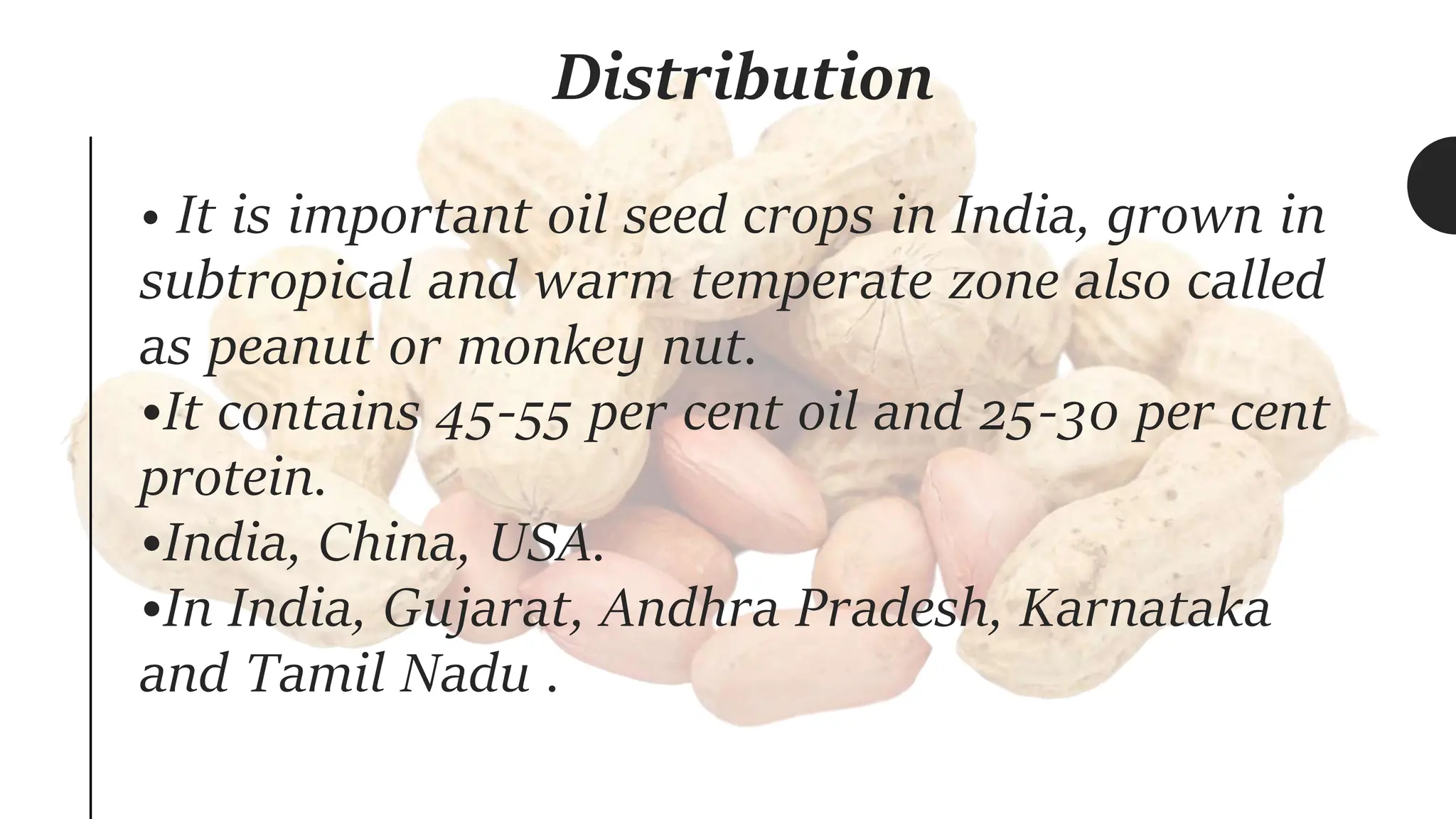 Distribution
• It is important oil seed crops in India, grown in
subtropical and warm temperate zone also called
as peanut or monkey nut.
•It contains 45-55 per cent oil and 25-30 per cent
protein.
•India, China, USA.
•In India, Gujarat, Andhra Pradesh, Karnataka
and Tamil Nadu .
 