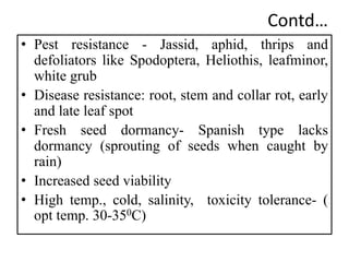 Contd…
• Pest resistance - Jassid, aphid, thrips and
defoliators like Spodoptera, Heliothis, leafminor,
white grub
• Disease resistance: root, stem and collar rot, early
and late leaf spot
• Fresh seed dormancy- Spanish type lacks
dormancy (sprouting of seeds when caught by
rain)
• Increased seed viability
• High temp., cold, salinity, toxicity tolerance- (
opt temp. 30-350C)
 