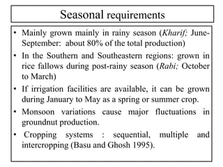 Seasonal requirements
• Mainly grown mainly in rainy season (Kharif; June-
September: about 80% of the total production)
• In the Southern and Southeastern regions: grown in
rice fallows during post-rainy season (Rabi; October
to March)
• If irrigation facilities are available, it can be grown
during January to May as a spring or summer crop.
• Monsoon variations cause major fluctuations in
groundnut production.
• Cropping systems : sequential, multiple and
intercropping (Basu and Ghosh 1995).
 