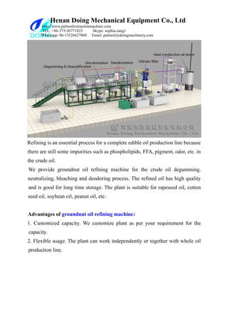 Henan Doing Mechanical Equipment Co., Ltd
http://www.palmoilextractionmachine.com
TEL: +86-373-56771823 Skype: sophia.zang1
Whatsapp: 86-13526627860 Email: palmoil@doingmachinery.com
Refining is an essential process for a complete edible oil production line because
there are still some impurities such as phospholipids, FFA, pigment, odor, etc. in
the crude oil.
We provide groundnut oil refining machine for the crude oil degumming,
neutralizing, bleaching and deodoring process. The refined oil has high quality
and is good for long time storage. The plant is suitable for rapeseed oil, cotton
seed oil, soybean oil, peanut oil, etc.
Advantages of groundnut oil refining machine:
1. Customized capacity. We customize plant as per your requirement for the
capacity.
2. Flexible usage. The plant can work independently or together with whole oil
production line.
 