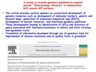 A review on Arachis genomics published in reputed
                 journal “ Biotechnology Advances” in collaboration
                 with several GCP partners

• This article provides current updates on accelerated development of
  genomic resources such as development of molecular markers, genetic and
  physical maps, generation of expressed sequenced tags (ESTs),
  development of mutant resources, and functional genomics platforms
• These developments leading to identification of QTLs and discovery of
  genes associated with tolerance/resistance to abiotic and biotic stresses
  and agronomic traits
• Translation of information developed through use of genomics tools for
  improvement of disease resistance and oil quality traits in groundnut
 