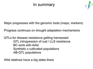 In summary



Major progresses with the genomic tools (maps, markers)

Progress continues on drought adaptation mechanisms

QTLs for disease resistance getting harnessed:
      QTL introgression of rust / LLS resistance
      BC work with AiAd
      Synthetic x cultivated populations
      AB-QTL populations

Wild relatives have a big stake there
 
