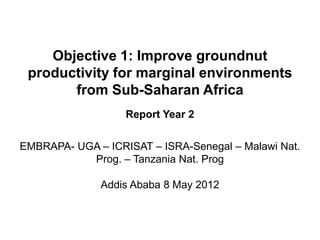 Objective 1: Improve groundnut
 productivity for marginal environments
       from Sub-Saharan Africa
                   Report Year 2


EMBRAPA- UGA – ICRISAT – ISRA-Senegal – Malawi Nat.
           Prog. – Tanzania Nat. Prog

              Addis Ababa 8 May 2012
 