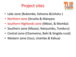 Project sites
• Lake zone (Bukombe, Kahama &Ushetu )
• Northern zone (Arusha & Manyara
• Southern Highlands zone (Mbozi, & Momba)
• Southern zone (Masasi, Nanyumbu, Tunduru)
• Central zone (Chamwino, Bahi & Singida rural)
• Western zone (Uyui, Urambo & Kaliua)
 