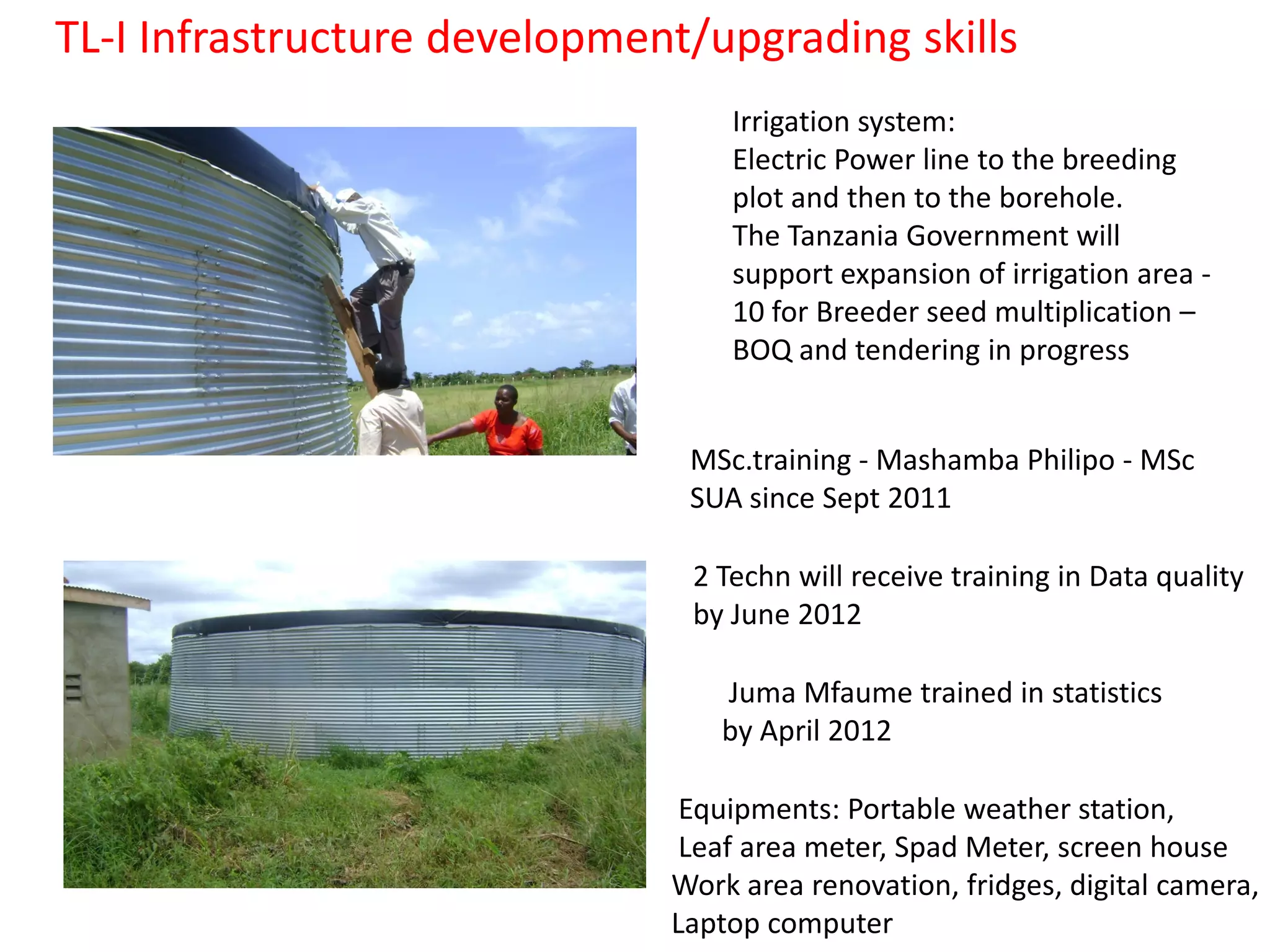 TL-I Infrastructure development/upgrading skills
                                  Irrigation system:
                                  Electric Power line to the breeding
                                  plot and then to the borehole.
                                  The Tanzania Government will
                                  support expansion of irrigation area -
                                  10 for Breeder seed multiplication –
                                  BOQ and tendering in progress


                               MSc.training - Mashamba Philipo - MSc
                               SUA since Sept 2011

                               2 Techn will receive training in Data quality
                               by June 2012

                                 Juma Mfaume trained in statistics
                                 by April 2012

                               Equipments: Portable weather station,
                               Leaf area meter, Spad Meter, screen house
                              Work area renovation, fridges, digital camera,
                              Laptop computer
 