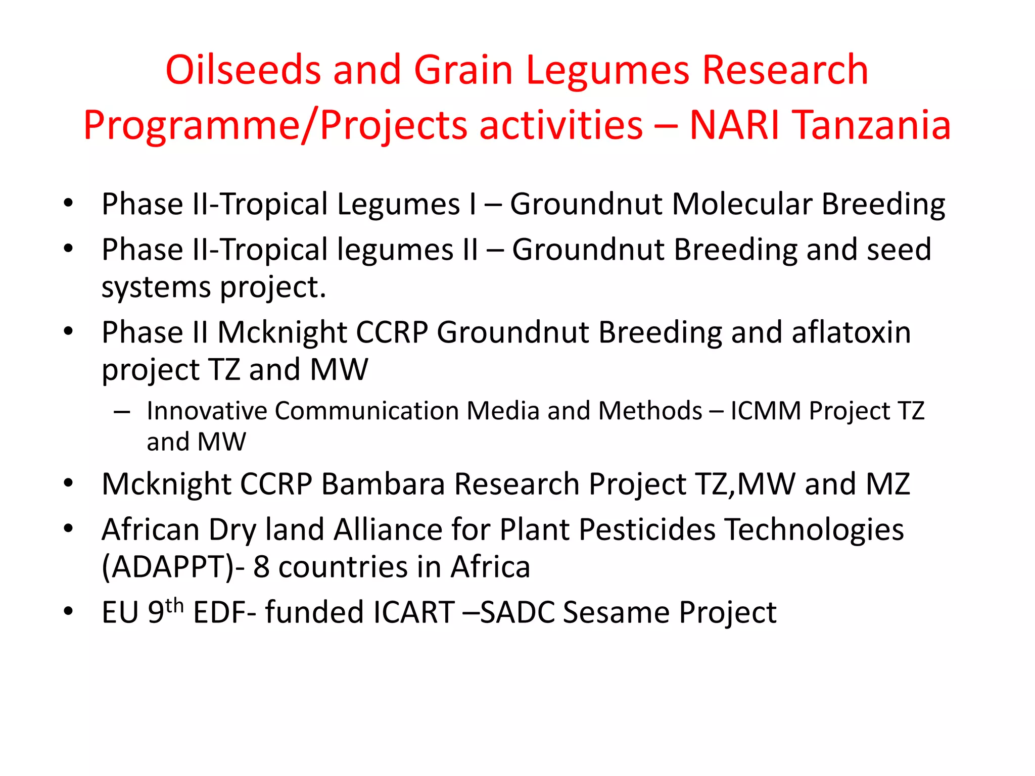 Oilseeds and Grain Legumes Research
 Programme/Projects activities – NARI Tanzania
• Phase II-Tropical Legumes I – Groundnut Molecular Breeding
• Phase II-Tropical legumes II – Groundnut Breeding and seed
  systems project.
• Phase II Mcknight CCRP Groundnut Breeding and aflatoxin
  project TZ and MW
   – Innovative Communication Media and Methods – ICMM Project TZ
     and MW
• Mcknight CCRP Bambara Research Project TZ,MW and MZ
• African Dry land Alliance for Plant Pesticides Technologies
  (ADAPPT)- 8 countries in Africa
• EU 9th EDF- funded ICART –SADC Sesame Project
 