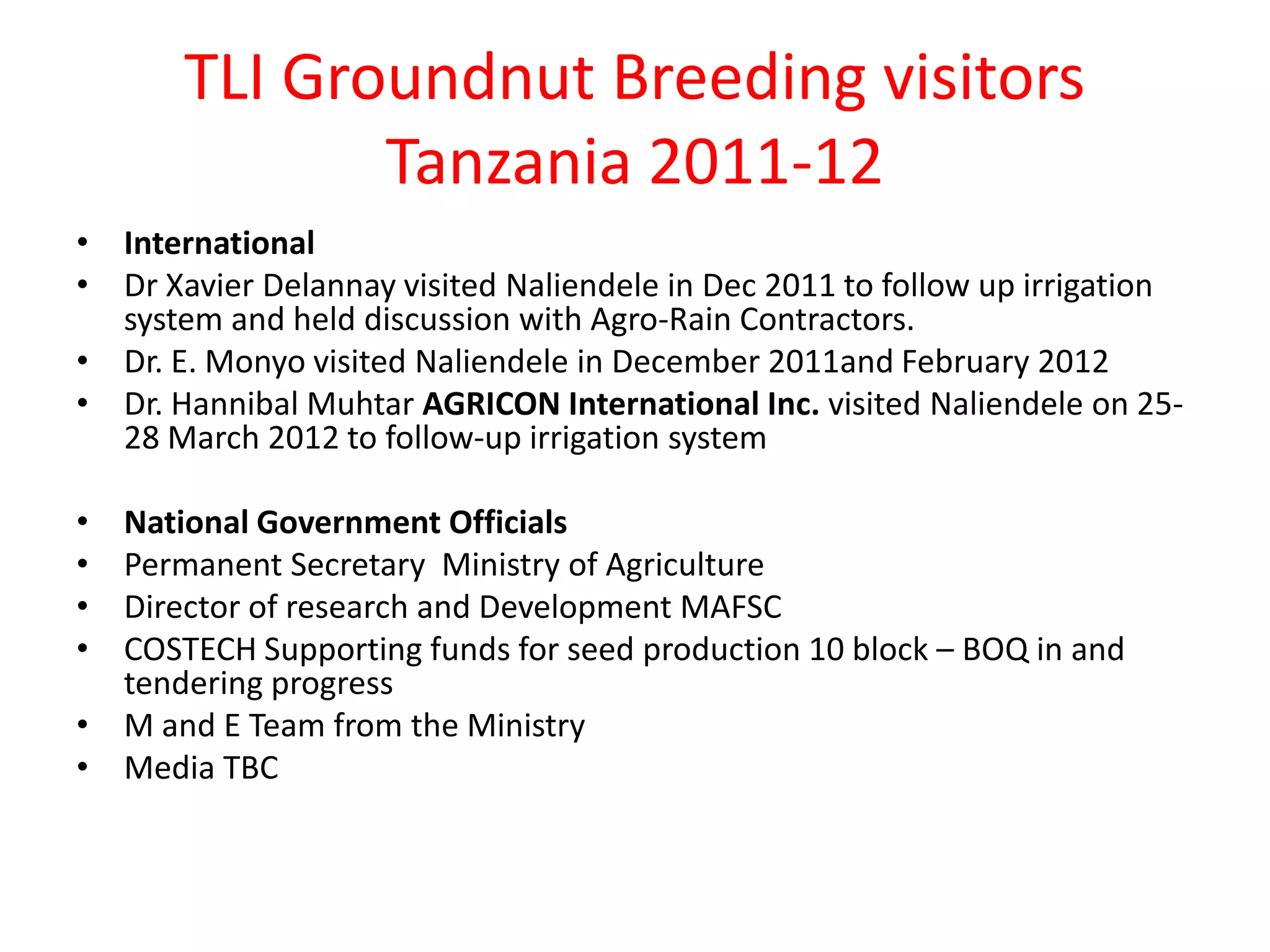 TLI Groundnut Breeding visitors
              Tanzania 2011-12
• International
• Dr Xavier Delannay visited Naliendele in Dec 2011 to follow up irrigation
  system and held discussion with Agro-Rain Contractors.
• Dr. E. Monyo visited Naliendele in December 2011and February 2012
• Dr. Hannibal Muhtar AGRICON International Inc. visited Naliendele on 25-
  28 March 2012 to follow-up irrigation system

• National Government Officials
• Permanent Secretary Ministry of Agriculture
• Director of research and Development MAFSC
• COSTECH Supporting funds for seed production 10 block – BOQ in and
  tendering progress
• M and E Team from the Ministry
• Media TBC
 