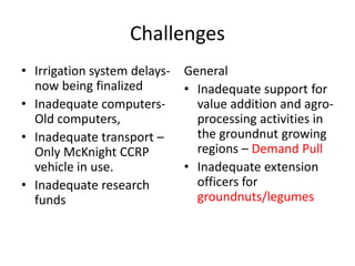 Challenges
• Irrigation system delays- General
  now being finalized       • Inadequate support for
• Inadequate computers-       value addition and agro-
  Old computers,              processing activities in
• Inadequate transport –      the groundnut growing
  Only McKnight CCRP          regions – Demand Pull
  vehicle in use.           • Inadequate extension
• Inadequate research         officers for
  funds                       groundnuts/legumes
 