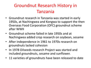 Groundnut Research History in
              Tanzania
• Groundnut research in Tanzania was started in early
  1950s, at Nachingwea and Kongwa to support the then
  Overseas Food Corporation (OFC) groundnut scheme
  after WWII
• Groundnut scheme failed in late 1950s and at
  Nachingwea added crop research on soybean, sesame
• After independence in 1961 to 1970s research on
  groundnuts lacked cohesion
• In 1978 Oilseeds research Project was started and
  included groundnuts, sesame and sunflower.
• 11 varieties of groundnuts have been released to date
 