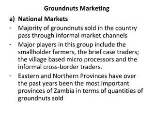 Groundnuts Marketing
a) National Markets
- Majority of groundnuts sold in the country
pass through informal market channels
- Major players in this group include the
smallholder farmers, the brief case traders;
the village based micro processors and the
informal cross-border traders.
- Eastern and Northern Provinces have over
the past years been the most important
provinces of Zambia in terms of quantities of
groundnuts sold
 