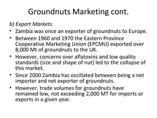 Groundnuts Marketing cont.
b) Export Markets
• Zambia was once an exporter of groundnuts to Europe.
• Between 1960 and 1970 the Eastern Province
Cooperative Marketing Union (EPCMU) exported over
8,000 Mt of groundnuts to the UK.
• However, concerns over aflatoxins and low quality
standards (size and shape of nut) led to the collapse of
this market.
• Since 2000 Zambia has oscillated between being a net
importer and net exporter of groundnuts.
• However, trade volumes for groundnuts have
remained low, not exceeding 2,000 MT for imports or
exports in a given year.
 