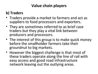 Value chain players
b) Traders
• Traders provide a market to farmers and act as
suppliers to food processors and exporters.
• They are sometimes referred to as brief case
traders but they play a vital link between
producers and processors.
• The interest of this group is to make quick money
before the smallholder farmers take their
groundnut to big markets.
• However the biggest challenge is that most of
these traders operate along the line of rail with
easy access and good road infrastructure
network leaving out the outlying areas.
 