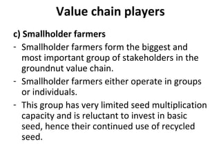 Value chain players
c) Smallholder farmers
- Smallholder farmers form the biggest and
most important group of stakeholders in the
groundnut value chain.
- Smallholder farmers either operate in groups
or individuals.
- This group has very limited seed multiplication
capacity and is reluctant to invest in basic
seed, hence their continued use of recycled
seed.
 