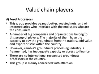 Value chain players
d) Food Processors
• This group provides peanut butter, roasted nuts, and oil
intermediaries who interface with the end users who are
the consumers.
• A number of big companies and organizations belong to
this group of players. The majority of them have the
capacity to buy the groundnuts from the traders, add value
and export or sale within the country.
• However, Zambia’s groundnuts processing industry is
fragmented, has inadequate capacity or access to finance.
• There are no international recognised groundnuts
processors in the country.
• This group is mainly concerned with aflatoxin.
 