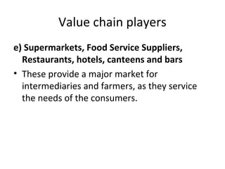 Value chain players
e) Supermarkets, Food Service Suppliers,
Restaurants, hotels, canteens and bars
• These provide a major market for
intermediaries and farmers, as they service
the needs of the consumers.
 