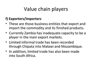 Value chain players
f) Exporters/importers
• These are those business entities that export and
import the commodity and its finished products.
• Currently Zambia has inadequate capacity to be a
player in the main export markets.
• Limited informal trade has been recorded
through Chipata into Malawi and Mozambique.
• In addition, limited trade has also been made
into South Africa.
 
