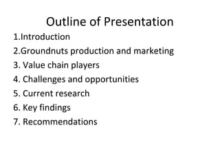 Outline of Presentation
1.Introduction
2.Groundnuts production and marketing
3. Value chain players
4. Challenges and opportunities
5. Current research
6. Key findings
7. Recommendations
 