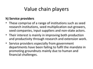 Value chain players
h) Service providers
• These comprise of a range of institutions such as seed
research institutions, seed multiplication out-growers,
seed companies, input suppliers and non-state actors.
• Their interest is mainly in improving both production
and productivity through research and extension work.
• Service providers especially from government
departments have been failing to fulfil the mandate in
promoting groundnuts mainly due to human and
financial challenges.
 