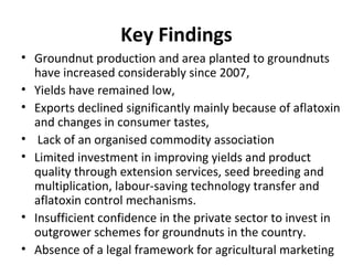 Key Findings
• Groundnut production and area planted to groundnuts
have increased considerably since 2007,
• Yields have remained low,
• Exports declined significantly mainly because of aflatoxin
and changes in consumer tastes,
• Lack of an organised commodity association
• Limited investment in improving yields and product
quality through extension services, seed breeding and
multiplication, labour-saving technology transfer and
aflatoxin control mechanisms.
• Insufficient confidence in the private sector to invest in
outgrower schemes for groundnuts in the country.
• Absence of a legal framework for agricultural marketing
 