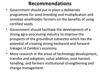 Recommendations
• Government should put in place a deliberate
programme for seed breeding and multiplication and
sensitise smallholder farmers on the benefits of using
certified seeds.
• Government should facilitate the development of a
strong agro-processing industry to improve the
prospects of the groundnut subsector which has the
potential of creating strong backward and forward
linkages in Zambia’s economy.
• More research in the areas of technology development,
transfer and adoption, value addition, post harvest
handling, and farmers institutional strengthening and
change management.
 
