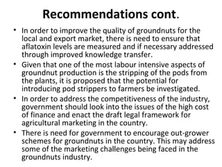 Recommendations cont.
• In order to improve the quality of groundnuts for the
local and export market, there is need to ensure that
aflatoxin levels are measured and if necessary addressed
through improved knowledge transfer.
• Given that one of the most labour intensive aspects of
groundnut production is the stripping of the pods from
the plants, it is proposed that the potential for
introducing pod strippers to farmers be investigated.
• In order to address the competitiveness of the industry,
government should look into the issues of the high cost
of finance and enact the draft legal framework for
agricultural marketing in the country.
• There is need for government to encourage out-grower
schemes for groundnuts in the country. This may address
some of the marketing challenges being faced in the
groundnuts industry.
 