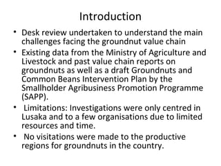Introduction
• Desk review undertaken to understand the main
challenges facing the groundnut value chain
• Existing data from the Ministry of Agriculture and
Livestock and past value chain reports on
groundnuts as well as a draft Groundnuts and
Common Beans Intervention Plan by the
Smallholder Agribusiness Promotion Programme
(SAPP).
• Limitations: Investigations were only centred in
Lusaka and to a few organisations due to limited
resources and time.
• No visitations were made to the productive
regions for groundnuts in the country.
 