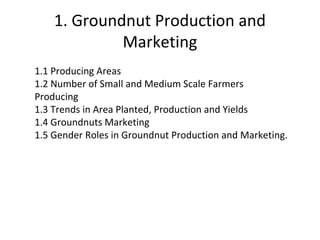 1. Groundnut Production and
Marketing
1.1 Producing Areas
1.2 Number of Small and Medium Scale Farmers
Producing
1.3 Trends in Area Planted, Production and Yields
1.4 Groundnuts Marketing
1.5 Gender Roles in Groundnut Production and Marketing.
 