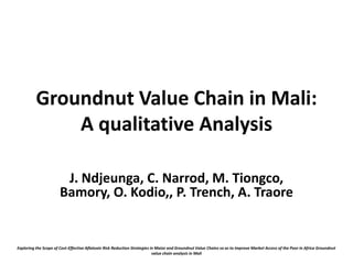 Groundnut Value Chain in Mali:
              A qualitative Analysis

                        J. Ndjeunga, C. Narrod, M. Tiongco,
                       Bamory, O. Kodio,, P. Trench, A. Traore


Exploring the Scope of Cost-Effective Aflatoxin Risk Reduction Strategies in Maize and Groundnut Value Chains so as to Improve Market Access of the Poor in Africa Groundnut
                                                                           value chain analysis in Mali
 