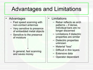 Advantages and Limitations
• Advantages                     • Limitations
  – Fast speed scanning with        – Rebar reflects as arch
    non-contact antennas              patterns – if dense,
  – Very sensitive to presence        individual bars are no
    of embedded metal objects         longer discerned
  – Sensitive to the presence       – Limitations if dielectric
    of moisture                       properties are similar
                                    – Dielectric properties
                                      unknown
                                    – Material “loss”
                                    – Difficult in thin layers
    In general, fast scanning
    and saves money                 – Extensive data
                                    – Operator dependant
 