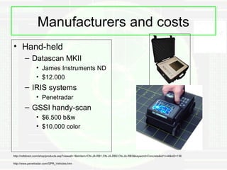 Manufacturers and costs
• Hand-held
        – Datascan MKII
                • James Instruments ND
                • $12.000
        – IRIS systems
                • Penetradar
        – GSSI handy-scan
                • $6.500 b&w
                • $10.000 color



http://ndtdirect.com/shop/products.asp?viewall=1&stritem=CN-JA-RB1,CN-JA-RB2,CN-JA-RB3&keyword=Concrete&id1=44&id2=136

http://www.penetradar.com/GPR_Vehicles.htm
 