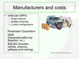 Manufacturers and costs
• Vehicular GPR’s
   – Single antenna
   – Multiple antennas
   – Custom configurations


  Penetradar Corporation
  GSSI
  (GeographicalSurvey
  Systems, Inc.)
  $48.000 (includes
  vehicle, antenna,
  software and training)
                             http://www.penetradar.com/GPR_Vehicles.htm
 