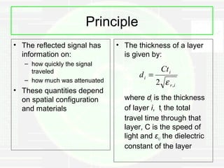 Principle
• The reflected signal has     • The thickness of a layer
  information on:                is given by:
   – how quickly the signal
     traveled                                  Ct i
                                      di =
   – how much was attenuated                 2 ε r ,i
• These quantities depend
  on spatial configuration       where di is the thickness
  and materials                  of layer i, ti the total
                                 travel time through that
                                 layer, C is the speed of
                                 light and εr,i the dielectric
                                 constant of the layer
 