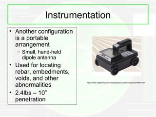 Instrumentation
• Another configuration
  is a portable
  arrangement
  – Small, hand-held
    dipole antenna
• Used for locating
  rebar, embedments,
  voids, and other
  abnormalities
                          http://www.ndtjames.com/catalog/rebarLocators/datascanMKII.html




• 2.4lbs – 10”
  penetration
 
