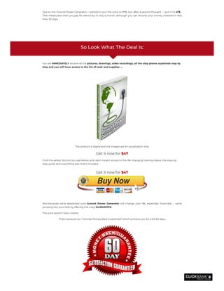 Due to the Ground Power Generator. I wanted to put the price to 99$…but after a second thought .. I put it to 47$…
That means less than you pay for electricity in only a month, although you can recover your money invested in less
than 30 days.
 
So Look What The Deal Is:
You will IMMEDIATELY receive all the pictures, drawings, video recordings, all the step planes explained step by
step and you will have access to the list of tools and supplies ....
The product is digital and the images are for visualization only.
Get it now for $47
Click the yellow  button you see below, and claim instant access to the life-changing training videos, the step-by-
step guide and everything else that’s included.
And because we're absolutely sure  Ground Power Generator  will change your life, especially nancially ... we're
jumping into your help by offering this crazy GUARANTEE.
The price doesn't even matter.
That's because our "Ironclad Money Back Guarantee" which protects you for a full 60 days.
Get it now for $47
 