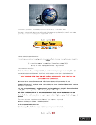  
I promise that you’ll be truly amazed at the results you can actually see in just a matter of days.
And again, if  Ground Power Generator isn’t everything I promised, simply let me know and I’ll refund every single
penny of your investment into the system — no questions asked.
 
The way I see it you have 3 options now:
Do nothing … and continue to pay high bills …torture yourself with electricity  interruptions ... and struggle to
survive…
Do it yourself… struggle as I struggled ..and hire engineers and pay 25,000
Or take my guide…and enjoy the results in a very short time…
The choice should be obvious.
For less than the price of your monthly electric bill… you can do more than just cut your electric bill by 50% or 75%.
You can become “energy independent” on your own, without needing a single Watt of expensive electricity.
Just imagine how your life will be just two months after making the
Ground Power Generator.
Picture this: You’re coming home from work, and you notice there’s a fresh envelope in the mail.
It’s a bill from the electric company… but as you rip it open, you notice that something’s different: This time,
the amount is in negative!
This time, the electric company is actually FORCED to pay you for electricity… and you’re getting small checks
of $20, $30 or more every month… just from keeping the Ground Power Generator on.
And month of the month, you get the same relaxed feeling that comes with not owing anyone a red cent.
You’re nally free and independent… no longer trapped inside a “legal monopoly” that’s holding you at
gunpoint.
The Ground Generator  is about something bigger and more important than money.
It’s about regaining your freedom – and making a stand.
So go on, Here’s what you need to do...
Click the orange "Buy Now" button below - and claim your energy independence now!
 
Get it now for $47
Get it now for $47
 