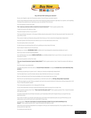 Hey, still here? Still making your decision?
As you can imagine, I get a lot of questions about Ground Power Generator System.
So let me go ahead and answer some of the most frequently asked questions I get about our system…and hopefully,
I’ll answer any questions you may have, so you can decide if this is for you!
Our rst question comes from, Alex :
“Do I need any technical skills to build the Ground Generator?”  That’s a great question Alex,
I hope this answer will make you clear.
The short answer to this is “no, you don’t”.
The Ground Power Generator  is the easy to follow, step-by-step system that can help anyone slash their electric bill
up to 75% or more.
The course is made up of step-by-step guides that shows you how to become energetically independent.
And each guide is full of pictures and videos so you not only read exactly what to do…
You see exactly what to do as well!
It’s like having me standing there with you, guiding you every step of the way.
And it doesn’t matter if yu’re not technical …
Because our course is INCREDIBLY EASY to follow and it was designed so absolutely anybody can use it …
Even if you have not done anything before!
Our methods also only require SIMPLE SUPPLIES you probably already have in your home, or can get at any local
tool store or online.
Our second question comes from Jack:
’’Do your Ground Generator System Really Work?’’ That’s a great question Jack, I hope this answer will make you
clear.
And the answer is yes, absolutely!
Virtually every person who has used our Ground Power Generator managed to decide how much electricity they
produce.
Obviously, just getting our system won’t  make you instantly energetically independent!
You’ll actually have to use the simple, step-by-step methods we show you in our guide.
But our methods do work! And they’re probably a lot more simple than you think!
And this isn’t just talk because we guarantee our methods work with our 60 Day, Money Back Guarantee!
So if for any reason you don’t like our program, just send me a quick email and I’ll refund you full purchase price in 48
hours or less NO question asked!
This money back guarantee is iron-clad good for 60 days.
So you have absolutely nothing to lose and everything to gain by trying this out right now.
Here’s another question from Tom:  “How much do the parts cost?” That’s a great question Tom, I hope this answer
will make you clear.
To build a small scale Ground Power Generator, you’ll need about $45 worth of parts that you can get from any
electronics store.
If you want to scale it up, and get more electricity, you’ll need more expensive parts, but you’ll nd that you can
easily power up an entire home with under $100 in total costs.
And Karl asked: ’’How Do I Get Access To Ground Generator Guides? Do you send something to my
house?’’ That’s a great question Karl, I hope this answer will make you clear.
One of the most exciting things about our program is that you can instantly access ALL of our guides online in just
20 seconds from right now!
It’s simple and works like this:
 