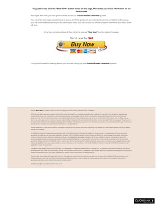 I truly look forward to hearing about your success using my new Ground Power Generator system.
 
 
 
 
You just have to click the ‘’BUY NOW’’ button below on this page, Then enter your basic information on our
secure page.
And right after that, you’ll be given instant access to  Ground Power Generator guides.
You can then download everything and access all of the guides on your computer, phone, or tablet! And because
you can download everything to any device you want, you can access our whole program whenever you want…Even
off- line.
It’s all very simple and quick! Just click the orange ‘’Buy Now’’ button below this page .
Get it now for $47
Home | Start Now | Contact | Terms of Use | Disclaimer | Privacy Policy | Refund Policy | Af liates
While all attempts have been made to verify information provided in our website and publication, neither the merchant nor the author assumes any
responsibility for errors, omissions or contrary interpretation of the subject matter herein. All products presented here are strictly for informational
purposes only. The story and presentation are created strictly for promotional purposes only. Some home alteration alternatives may be illegal in your
town, city, state, province or country. It is your responsibility to inquire with your local authority about how to proceed if restrictions apply. The product is
an experiment, it was not technically assessed and has not been individually producted nor small-scale produced or mass-produced. Although we have not
encountered a problem, you still must consult with your local authority.
Joseph Wilkinson is a pen name used for marketing purposes and to protect the author's identity. Any likeness to a real Joseph Wilkinson living or dead is
entirely coincidental.
CLICKBANK and all of its agents and employees (the “CLICKBANK parties”) disclaim all liability for the accuracy or completeness of the promotional
guidelines, and disclaim all warranties, express or implied. The CLICKBANK parties further disclaim all liability for any damages whatsoever (including,
without limitation, direct, indirect, incidental, punitive, or consequential damages) arising out of the use, inability to use, or the results of use of the
promotional guidelines, any references used in the promotional guidelines, or the materials, information, or procedures contained in the promotional
guidelines. Please read the CLICKBANK client contract and all accompanying CLICKBANK policies to ensure your compliance with all applicable policies,
rules and regulations. It is your responsibility to ensure that you are in compliance with the CLICKBANK client contract, all CLICKBANK policies and all
applicable rules and regulations.
ClickBank is the retailer of products on this site. CLICKBANK® is a registered trademark of Click Sales, Inc., a Delaware corporation located at 1444 South
Entertainment Ave, Suite 410, Boise Idaho, 83709, USA and used by permission. ClickBank's role as retailer does not constitute an endorsement, approval or
review of these products or any claim, statement or opinion used in promotion of these products.
Testimonials, case studies, and examples found on this page are results that have been forwarded to us by users of Forbidden Kill Strikes products and
related products, and may not re ect the typical purchaser's experience, may not apply to the average person and are not intended to represent or
guarantee that anyone will achieve the same or similar results.
© 2021 Copyright: GroundPowerGenerator.com
 