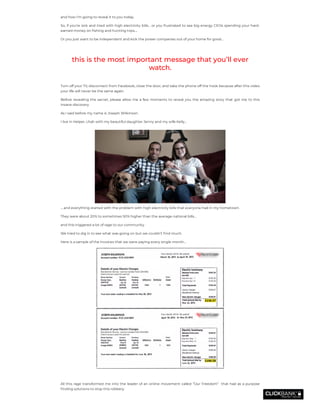 and how I’m going to reveal it to you today.
So, if you’re sick and tired with high electricity bills… or you frustrated to see big energy CEOs spending your hard-
earned money on shing and hunting trips….
Or you just want to be independent and kick the power companies out of your home for good…
this is the most important message that you’ll ever
watch.
Turn off your TV, disconnect from Facebook, close the door, and take the phone off the hook because after this video
your life will never be the same again.
Before revealing the secret, please allow me a few moments to reveal you the amazing story that got me to this
insane discovery.
As I said before my name is Joseph Wilkinson.
I live in Helper, Utah with my beautiful daughter Jenny and my wife Kelly…
… and everything started with the problem with high electricity bills that everyone had in my hometown.
They were about 20% to sometimes 50% higher than the average national bills…
and this triggered a lot of rage to our community.
We tried to dig in to see what was going on but we couldn’t nd much.
Here is a sample of the invoices that we were paying every single month…
 
All this rage transformed me into the leader of an online movement called “Our Freedom”  that had as a purpose
nding solutions to stop this robbery.
 