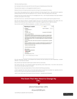 I felt that something is rotten….
And I decided to discuss this issue with the rest of the guys on facebook group that we had.
They were blown away, too… and suggestions started to pour in.
What we nd out on the spot was that he was not a rich guy to not care about the money.
Some others were guessing that he might be working for the big energy fat cats… other said that he might be
stealing energy and that’s why we’re paying too much… and even  other were saying that he was crazy.
Anyway, there were enough reasons for us to investigate even more … even though everybody is free todo whatever
he wants…and sustain or not a cause.
But that “for me it’s ok… more than OK” he gave me…and the smile on his face couldn’t give me peace of mind….
Over the next days we led an complaint against the guy to the electricity company on the reason that “we
believed that something tricky is happening with his electricity” suggesting that he might be stealing.
Now we had to wait for the of cial investigations… and after 1 month we got the answer:
We were speechless. Shocked… and intrigued that someone that has nothing to do with engineering… a simple
salesman…. Can hold such a secret.
Plus, we were very mad that he didn’t want to share it with our community.
The months have past… the movement against big electricity prices slowed down… the winter came and the
electricity bills were getting higher and higher.
Deep inside me there was a deep battle to nd out what the hell that guy was doing.
I tried to approach him a few times on the street asking about his secret but he refused me.. especially since he
found out that I was the one opening the facebook discussion about him.
I admit, I even tried to spy on his house to nd out the secret… I was getting a bit obsessed.
The Event That Was About to Change My
Life...
23rd of December 2015.
Around 8:30 pm.
I was walking my dog Max near the park lake…
 