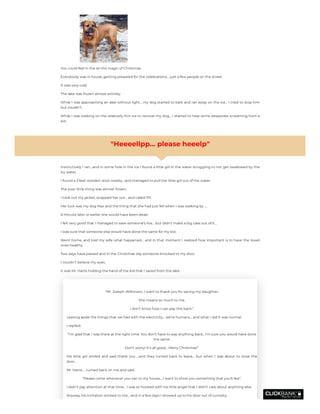 You could feel in the air the magic of Christmas.
Everybody was in house, getting prepared for the celebrations… just a few people on the street.
It was very cold.
The lake was frozen almost entirely.
While I was approaching an alee without light… my dog started to bark and ran away on the ice… I tried to stop him
but couldn’t.
While I was walking on the relatively thin ice to recover my dog… I started to hear some desperate screaming from a
kid
"Heeeellpp… please heeelp"
Instinctively I ran….and in some hole in the ice I found a little girl in the water struggling to not get swallowed by the
icy water.
I found a 3 feet wooden stick nearby ..and managed to pull the little girl out of the water.
The poor little thing was almost frozen.
I took out my jacket, wrapped her out… and called 911.
Her luck was my dog Max and the thing that she had just fell when I was walking by ….
A minute later or earlier she would have been dead.
I felt very good that I managed to save someone’s live… but didn’t make a big case out of it…
I was sure that someone else would have done the same for my kid.
Went home, and told my wife what happened… and in that moment I realized how important is to have the loved
ones healthy.
Two days have passed and in the Christmas day someone knocked to my door.
I couldn’t believe my eyes.
It was Mr. Harris holding the hand of the kid that I saved from the lake.
“Mr. Joseph Wilkinson, I want to thank you for saving my daughter.
She means so much to me.
I don’t know how I can pay this back”.
Leaving aside the things that we had with the electricity… we’re humans… and what I did it was normal.
I replied:
“I’m glad that I was there at the right time. You don’t have to pay anything back.. I’m sure you would have done
the same.
Don’t worry! It’s all good… Merry Christmas!”
His little girl smiled and said thank you …and they turned back to leave… but when I was about to close the
door.. .
Mr. Harris … turned back on me and said.
“Please come whenever you can to my house… I want to show you something that you’ll like”.
I didn’t pay attention at that time… I was so hooked with his little angel that I didn’t care about anything else.
Anyway, his invitation sticked to me… and in a few days I showed up to his door out of curiosity.
 
