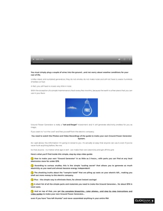  
 
0:00 / 0:15
You must simply plug a couple of wires into the ground …and not worry about weather conditions for your
rest of life.
Unlike classic and outdated generators, they do not smoke, do not make noise and will not have to waste hundreds
of dollars on fuel.
In fact, you will have to invest very little in total.
With the exception of a simple maintenance check every few months...because the earth is a free piece that you can
use in your favor.
Ground Power Generator is really a "set-and-forget" investment and It will generate electricity endless for you as
magic.
If you want to "cut the cord" and free yourself from the electric company;
You need to watch the Photos and Video Recordings of the guide to make your own Ground Power Generator
System.
As I said above, the information I'm going to reveal to you  it's actually so easy that anyone can use it, even if you've
never built anything before, like me.
So that anyone - no matter what age or skill - can make their own electricity and get off the grid.
Here's what you'll nd inside this simple, step-by-step video guide:
  How to make your own "Ground Generator" in as little as 3 hours... with parts you can nd at any local
electronics store for under $78.
  According to various studies, this is the simple "scaling secret" that allows you to generate as much
electricity as you need and almost become energy independent!
 The shocking truths about the “vampire loads” that are piling up costs on your electric bill… making you
shell out more money to the electric company.
 Plus – the simple way to eliminate them, for almost instant savings!
 A short list of all the simple parts and materials you need to make the Ground Generator… for about $78 in
total costs.
  And on top of that, you get  the complete blueprints… color photos… and step by step instructions and
video guides to make your own Ground Power Generator…
even if you have “two left thumbs” and never assembled anything in your entire life!
 