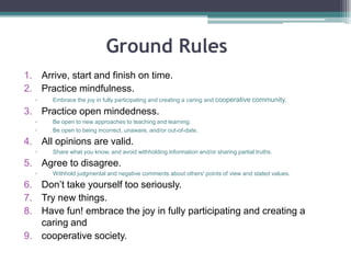 Ground Rules Suggestions
1. Arrive, start and finish on time.
2. Practice mindfulness.
▫ Embrace the joy in fully participating and creating a caring and cooperative community.
3. Practice open mindedness.
▫ Be open to new approaches to teaching and learning.
▫ Be open to being incorrect, unaware, and/or out-of-date.
4. All opinions are valid.
▫ Share what you know, and avoid withholding information and/or sharing partial truths.
5. Agree to disagree.
▫ Withhold judgmental and negative comments about others' points of view and stated values.
6. Don’t take yourself too seriously.
7. Try new things.
8. Have fun!
 
