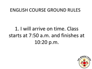 ENGLISH COURSE GROUND RULES


   1. I will arrive on time. Class
starts at 7:50 a.m. and finishes at
              10:20 p...