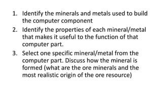 1. Identify the minerals and metals used to build
the computer component
2. Identify the properties of each mineral/metal
that makes it useful to the function of that
computer part.
3. Select one specific mineral/metal from the
computer part. Discuss how the mineral is
formed (what are the ore minerals and the
most realistic origin of the ore resource)
 