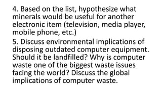 4. Based on the list, hypothesize what
minerals would be useful for another
electronic item (television, media player,
mobile phone, etc.)
5. Discuss environmental implications of
disposing outdated computer equipment.
Should it be landfilled? Why is computer
waste one of the biggest waste issues
facing the world? Discuss the global
implications of computer waste.
 