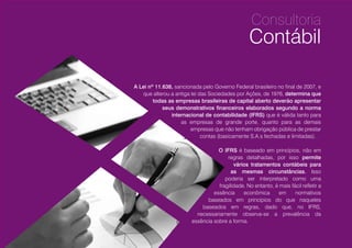 A Lei nº 11.638, sancionada pelo Governo Federal brasileiro no final de 2007, e
que alterou a antiga lei das Sociedades por Ações, de 1976, determina que
todas as empresas brasileiras de capital aberto, empresas
consideradas de grande porte e demais empresas que não
tenham obrigação pública de prestar contas (basicamente
S.A.s fechadas e limitadas), deverão apresentar seus
demonstrativos financeiros elaborados segundo a
norma internacional de contabilidade (IFRS).
O IFRS é baseado em princípios, não em
regras detalhadas, por isso permite
vários tratamentos contábeis para
as mesmas circunstâncias. Isso
poderia ser interpretado como uma
fragilidade. No entanto, é mais fácil refletir a
essência econômica em normativos
baseados em princípios do que naqueles
baseados em regras, dado que, no IFRS,
necessariamente observa-se a prevalência da
essência sobre a forma.
Consultoria
Contábil
10
 
