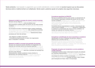 Assessoria contábil no processo de compra e venda de empresa
Serviços de due diligence cobrindo valores apresentados como ativos,
passivos, receitas e despesas, a fim de verificar se as
demonstrações contábeis estão de acordo com as novas normas
contábeis, bem como se refletem a posição patrimonial e financeira da
empresa alvo.
Os processos de fusão e aquisição exigem análises detalhadas
das condições patrimoniais e financeiras das companhias envolvidas
na negociação, bem como a avaliação do impacto dessa decisão no
mercado e na gestão das próprias empresas. Assessoramos esses
processos por meio dos serviços:
••••Due diligence contábil e financeira;
••••Condução/acompanhamento ou apoio nas negociações
para o comprador e vendedor;
Assessoria contábil no processo pós-aquisição de empresas
Serviços de consultoria visando identificar as fragilidades nos
sistemas de controles internos da empresa adquirida, por meio de
mapeamento do fluxo de informações dos principais processos internos
e dos controles internos. Como resultado, contribuímos com soluções de
melhoria dos controles internos para que o processo de transição flua
de forma mais eficiente.
Adicionalmente, também auxiliamos nossos clientes no
atendimento aos auditores externos, no suporte à discussão de
assuntos técnicos que auxiliam formar sua opinião no parecer de
auditoria da empresa adquirida.
Consultorias específicas de IFRS/CPC
Serviços de assistência técnica para auxiliar no planejamento de
uma transição organizada e eficiente de acordo com as novas
normas contábeis baseadas na Lei nº 11.638/07, que determina que
todas as empresas de capital aberto devem apresentar seus
demonstrativos financeiros segundo a norma internacional de
contabilidade, a IFRS.
Consultoria técnica especializada no auxílio a interpretação das
novas normas contábeis. Adicionalmente, efetuamos o diagnóstico
e auxiliamos na implantação das novas normas contábeis e na
revisão dos sistemas de controles internos de forma que as
informações financeiras que serão base para a elaboração das
demonstrações financeiras reflitam esse novo conceito.
Consultorias na identificação de riscos corporativos e compliance
Identificação de riscos e avaliação de estrutura, eficácia e
eficiência dos controles internos, de forma a ter um adequado
gerenciamento de seus riscos e uma boa prática de governança
corporativa, através do levantamento de processos operacionais e
gerenciais, utilizando fluxogramas ou narrativas, bem como realização de
testes de aderência aos processos levantados.
Preparação de laudos com fundamento na norma societária e
contábil específica
A legislação brasileira exige a elaboração de laudos de avaliação
por empresas especializadas em diversas situações envolvendo
transferência de controle e outras mudanças patrimoniais, como forma
de proteção de ambas as partes na transação. Dentro desse
contexto, prestamos serviços de emissão de laudo a valor contábil
para transações de Fusão, Cisão e Incorporação.
Neste ambiente, mais baseado no julgamento que no estrito atendimento a norma contábil, é razoável esperar que as discussões
técnicas sobre a matéria tenham se multiplicado. Sendo assim, podemos ajudar em projetos das seguintes naturezas:
11
 